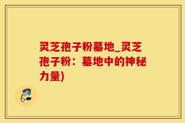 灵芝孢子粉墓地_灵芝孢子粉：墓地中的神秘力量)