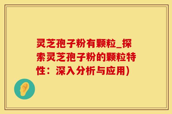 灵芝孢子粉有颗粒_探索灵芝孢子粉的颗粒特性：深入分析与应用)