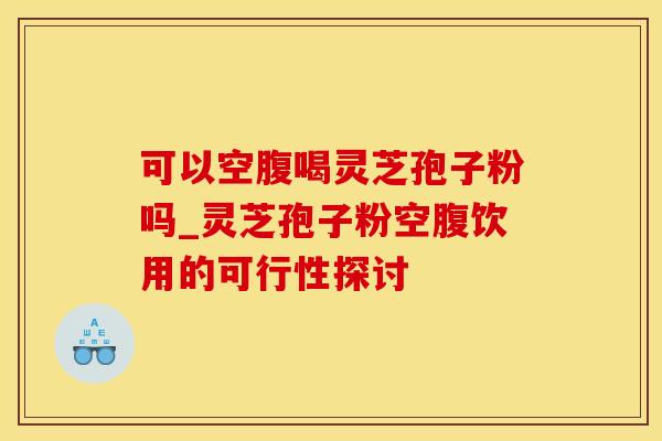 可以空腹喝灵芝孢子粉吗_灵芝孢子粉空腹饮用的可行性探讨