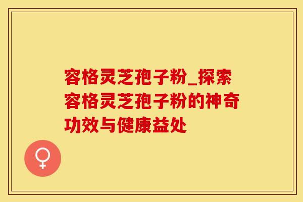 容格灵芝孢子粉_探索容格灵芝孢子粉的神奇功效与健康益处