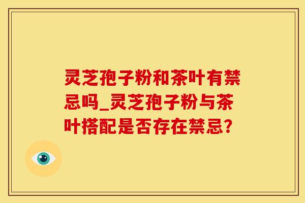 灵芝孢子粉和茶叶有禁忌吗_灵芝孢子粉与茶叶搭配是否存在禁忌？