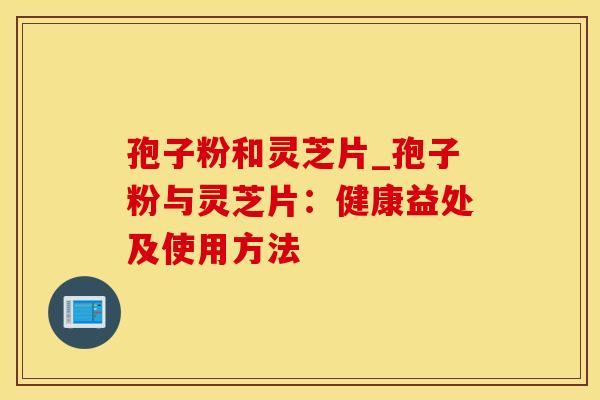 孢子粉和灵芝片_孢子粉与灵芝片：健康益处及使用方法
