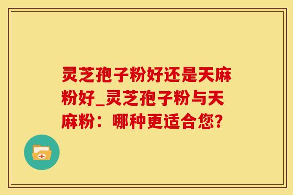 灵芝孢子粉好还是天麻粉好_灵芝孢子粉与天麻粉：哪种更适合您？