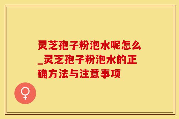 灵芝孢子粉泡水呢怎么_灵芝孢子粉泡水的正确方法与注意事项