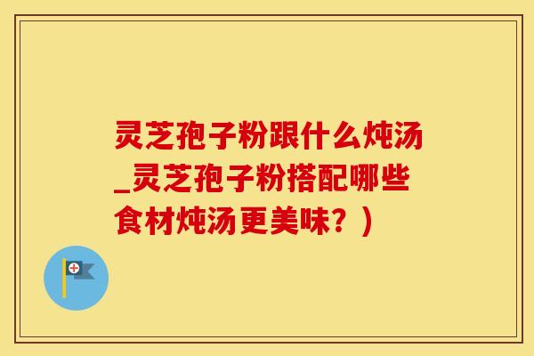 灵芝孢子粉跟什么炖汤_灵芝孢子粉搭配哪些食材炖汤更美味？)
