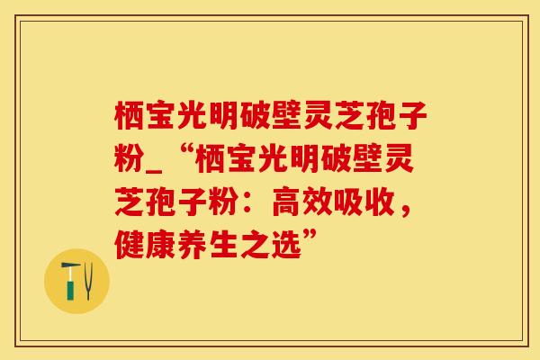 栖宝光明破壁灵芝孢子粉_“栖宝光明破壁灵芝孢子粉：高效吸收，健康养生之选”