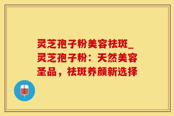灵芝孢子粉美容祛斑_灵芝孢子粉：天然美容圣品，祛斑养颜新选择