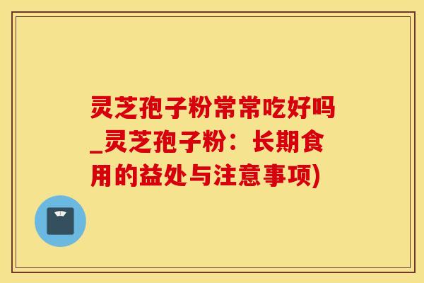 灵芝孢子粉常常吃好吗_灵芝孢子粉：长期食用的益处与注意事项)