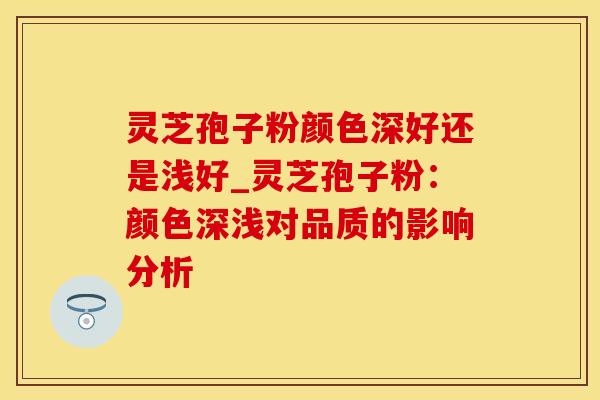 灵芝孢子粉颜色深好还是浅好_灵芝孢子粉：颜色深浅对品质的影响分析