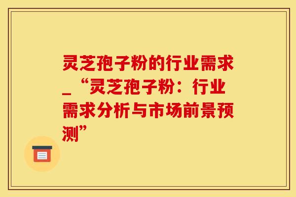 灵芝孢子粉的行业需求_“灵芝孢子粉：行业需求分析与市场前景预测”
