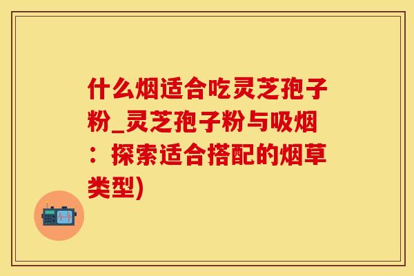什么烟适合吃灵芝孢子粉_灵芝孢子粉与吸烟：探索适合搭配的烟草类型)