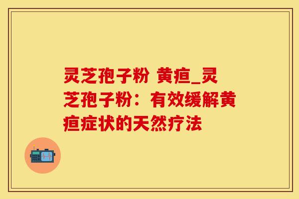 灵芝孢子粉 黄疸_灵芝孢子粉：有效缓解黄疸症状的天然疗法