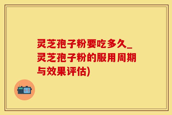 灵芝孢子粉要吃多久_灵芝孢子粉的服用周期与效果评估)