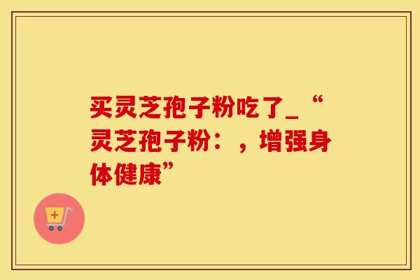 买灵芝孢子粉吃了_“灵芝孢子粉：，增强身体健康”