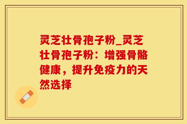 灵芝壮骨孢子粉_灵芝壮骨孢子粉：增强骨骼健康，提升免疫力的天然选择