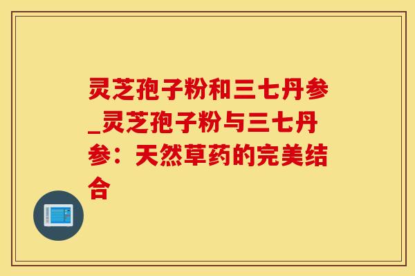 灵芝孢子粉和三七丹参_灵芝孢子粉与三七丹参：天然草药的完美结合