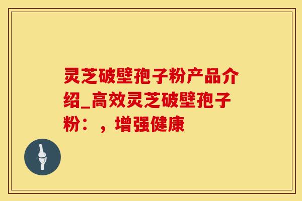 灵芝破壁孢子粉产品介绍_高效灵芝破壁孢子粉：，增强健康