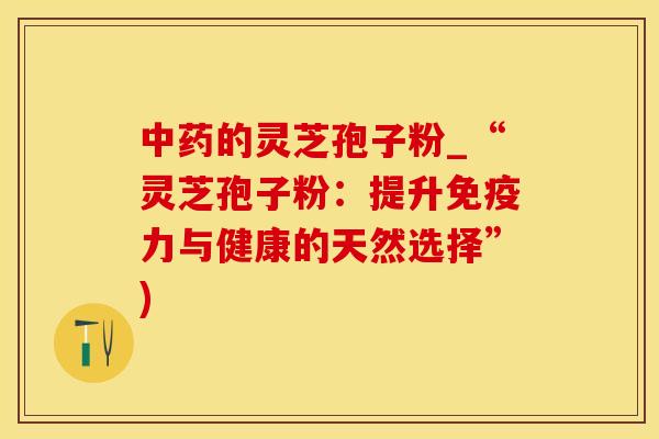 的灵芝孢子粉_“灵芝孢子粉：提升免疫力与健康的天然选择”)