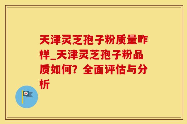 天津灵芝孢子粉质量咋样_天津灵芝孢子粉品质如何？全面评估与分析