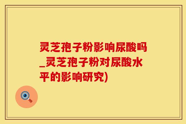 灵芝孢子粉影响尿酸吗_灵芝孢子粉对尿酸水平的影响研究)