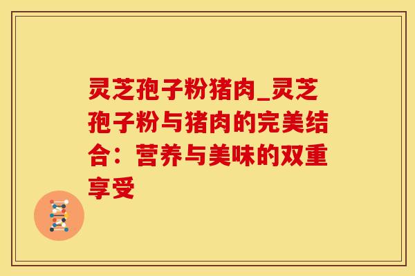 灵芝孢子粉猪肉_灵芝孢子粉与猪肉的完美结合：营养与美味的双重享受