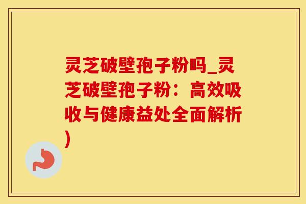 灵芝破壁孢子粉吗_灵芝破壁孢子粉：高效吸收与健康益处全面解析)