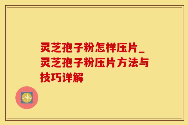 灵芝孢子粉怎样压片_灵芝孢子粉压片方法与技巧详解