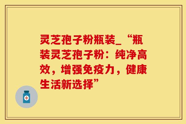 灵芝孢子粉瓶装_“瓶装灵芝孢子粉：纯净高效，增强免疫力，健康生活新选择”