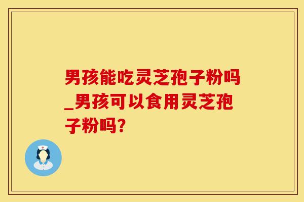 男孩能吃灵芝孢子粉吗_男孩可以食用灵芝孢子粉吗？