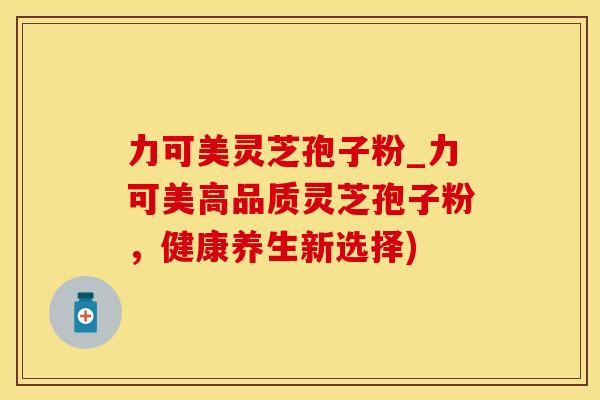 力可美灵芝孢子粉_力可美高品质灵芝孢子粉，健康养生新选择)