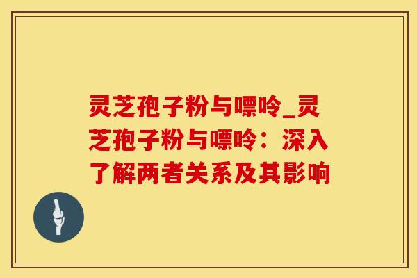 灵芝孢子粉与嘌呤_灵芝孢子粉与嘌呤：深入了解两者关系及其影响