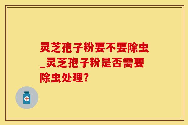 灵芝孢子粉要不要除虫_灵芝孢子粉是否需要除虫处理？