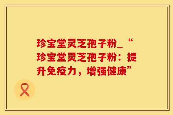 珍宝堂灵芝孢子粉_“珍宝堂灵芝孢子粉：提升免疫力，增强健康”