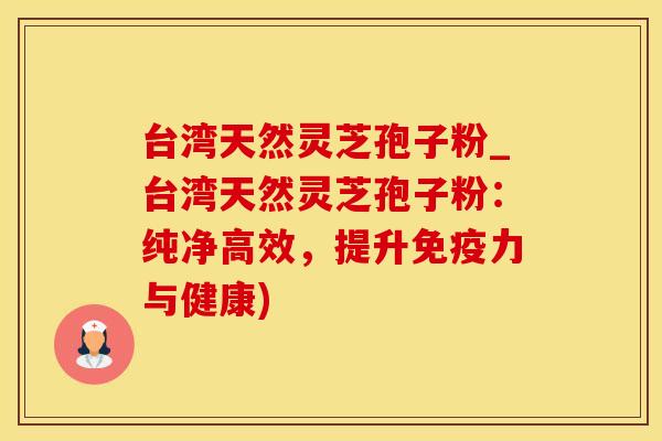 台湾天然灵芝孢子粉_台湾天然灵芝孢子粉：纯净高效，提升免疫力与健康)
