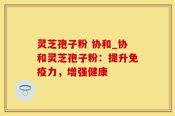 灵芝孢子粉 协和_协和灵芝孢子粉：提升免疫力，增强健康