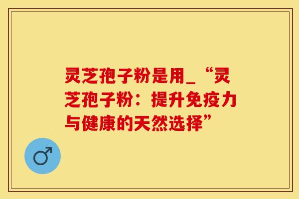 灵芝孢子粉是用_“灵芝孢子粉：提升免疫力与健康的天然选择”