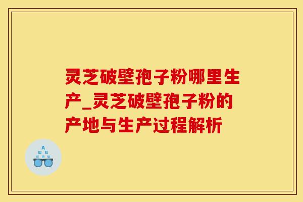 灵芝破壁孢子粉哪里生产_灵芝破壁孢子粉的产地与生产过程解析