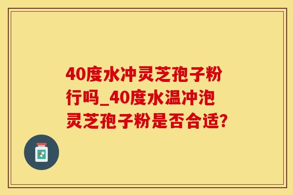 40度水冲灵芝孢子粉行吗_40度水温冲泡灵芝孢子粉是否合适？