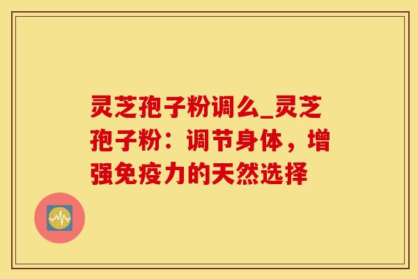 灵芝孢子粉调么_灵芝孢子粉：调节身体，增强免疫力的天然选择