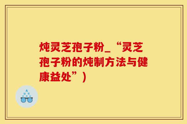 炖灵芝孢子粉_“灵芝孢子粉的炖制方法与健康益处”)