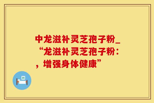 中龙滋补灵芝孢子粉_“龙滋补灵芝孢子粉：，增强身体健康”