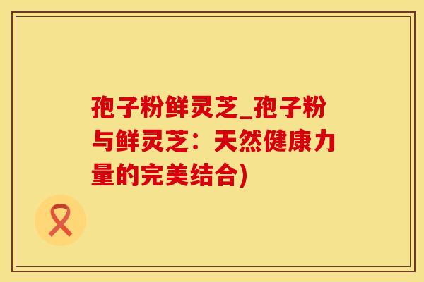 孢子粉鲜灵芝_孢子粉与鲜灵芝：天然健康力量的完美结合)