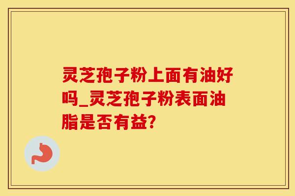 灵芝孢子粉上面有油好吗_灵芝孢子粉表面油脂是否有益？