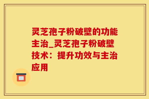 灵芝孢子粉破壁的功能主_灵芝孢子粉破壁技术：提升功效与主应用