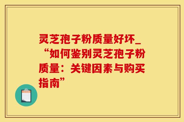 灵芝孢子粉质量好坏_“如何鉴别灵芝孢子粉质量：关键因素与购买指南”