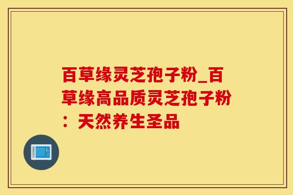 百草缘灵芝孢子粉_百草缘高品质灵芝孢子粉：天然养生圣品