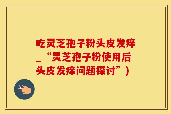 吃灵芝孢子粉头皮发痒_“灵芝孢子粉使用后头皮发痒问题探讨”)