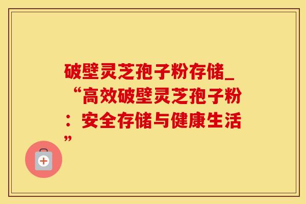 破壁灵芝孢子粉存储_“高效破壁灵芝孢子粉：安全存储与健康生活”