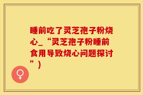 睡前吃了灵芝孢子粉烧心_“灵芝孢子粉睡前食用导致烧心问题探讨”)