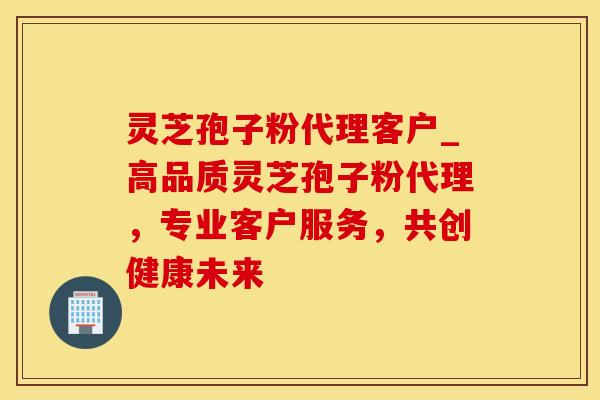 灵芝孢子粉代理客户_高品质灵芝孢子粉代理，专业客户服务，共创健康未来
